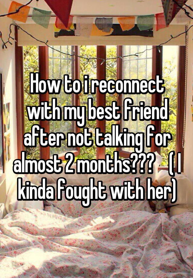 How to i reconnect with my best friend after not talking for almost 2 months???    ( I kinda fought with her)