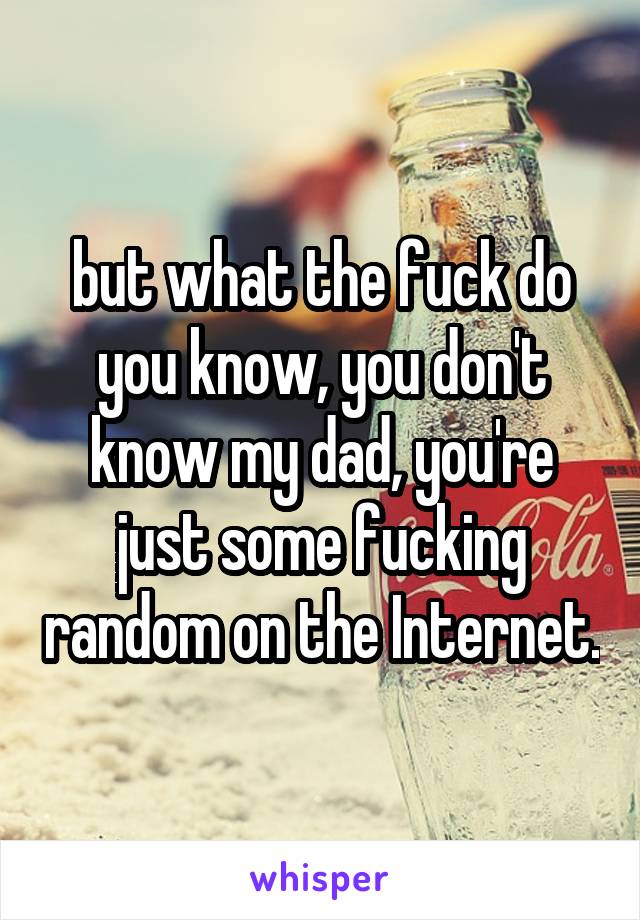 but what the fuck do you know, you don't know my dad, you're just some fucking random on the Internet.