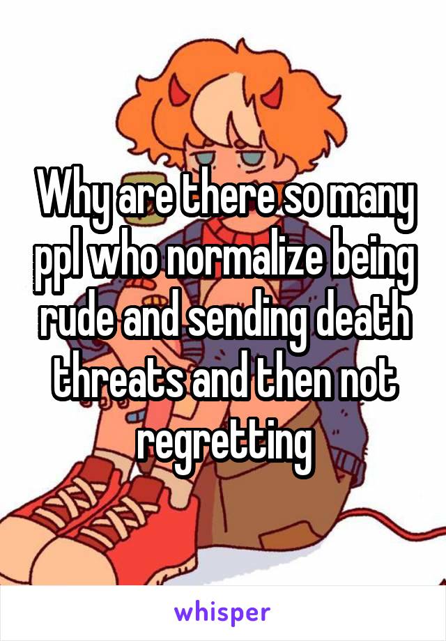 Why are there so many ppl who normalize being rude and sending death threats and then not regretting