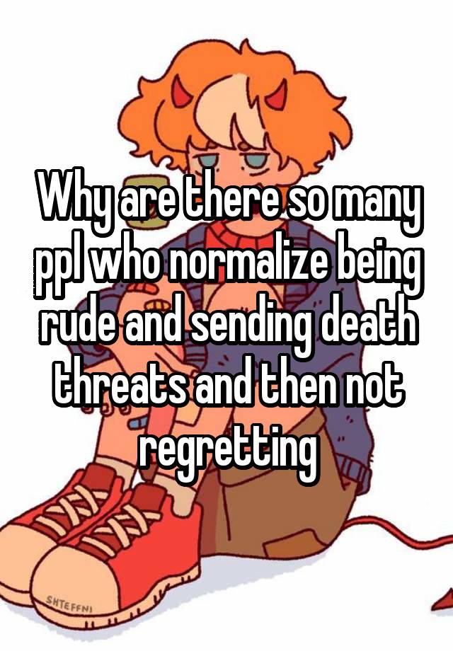 Why are there so many ppl who normalize being rude and sending death threats and then not regretting