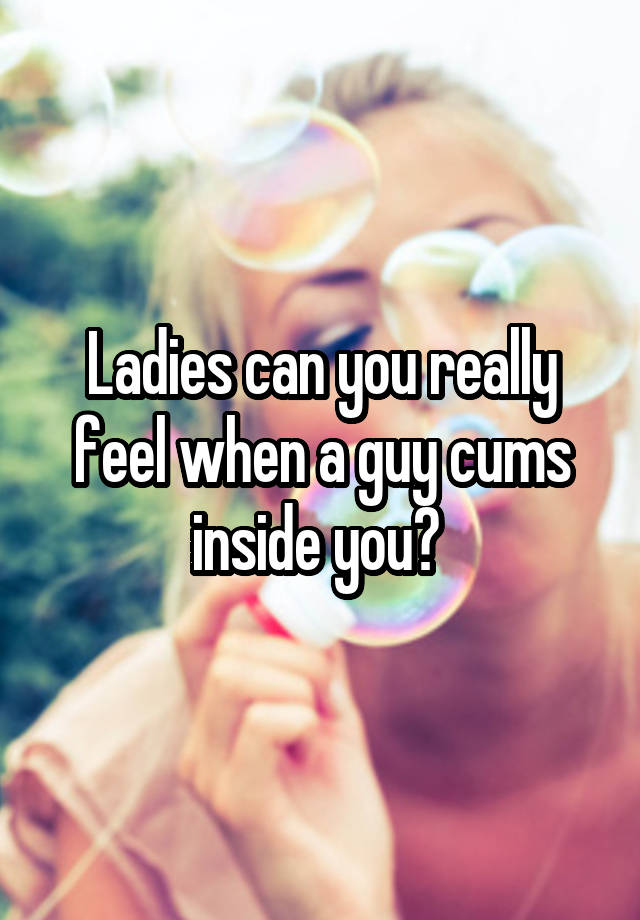 Ladies can you really feel when a guy cums inside you? 