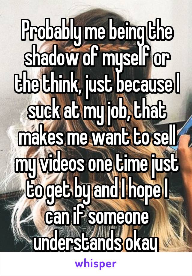 Probably me being the shadow of myself or the think, just because I suck at my job, that makes me want to sell my videos one time just to get by and I hope I can if someone understands okay 