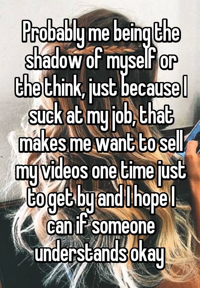 Probably me being the shadow of myself or the think, just because I suck at my job, that makes me want to sell my videos one time just to get by and I hope I can if someone understands okay 