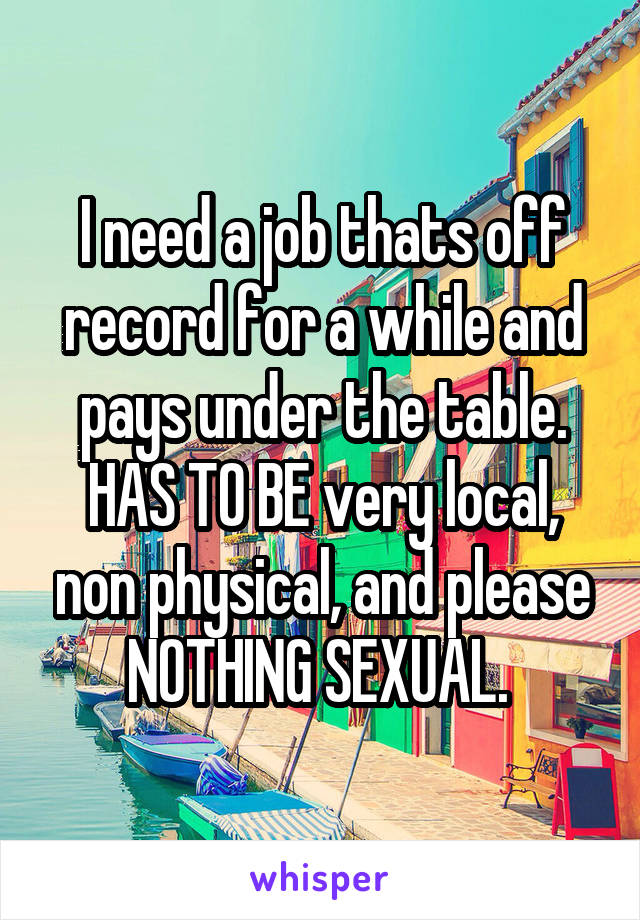 I need a job thats off record for a while and pays under the table. HAS TO BE very local, non physical, and please NOTHING SEXUAL. 