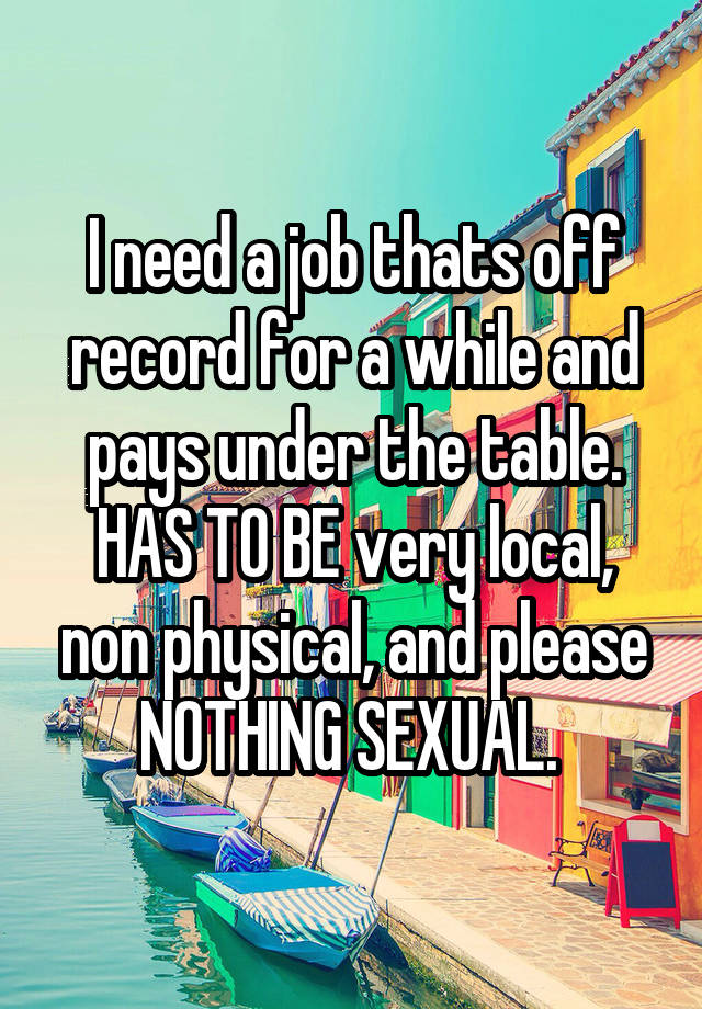 I need a job thats off record for a while and pays under the table. HAS TO BE very local, non physical, and please NOTHING SEXUAL. 