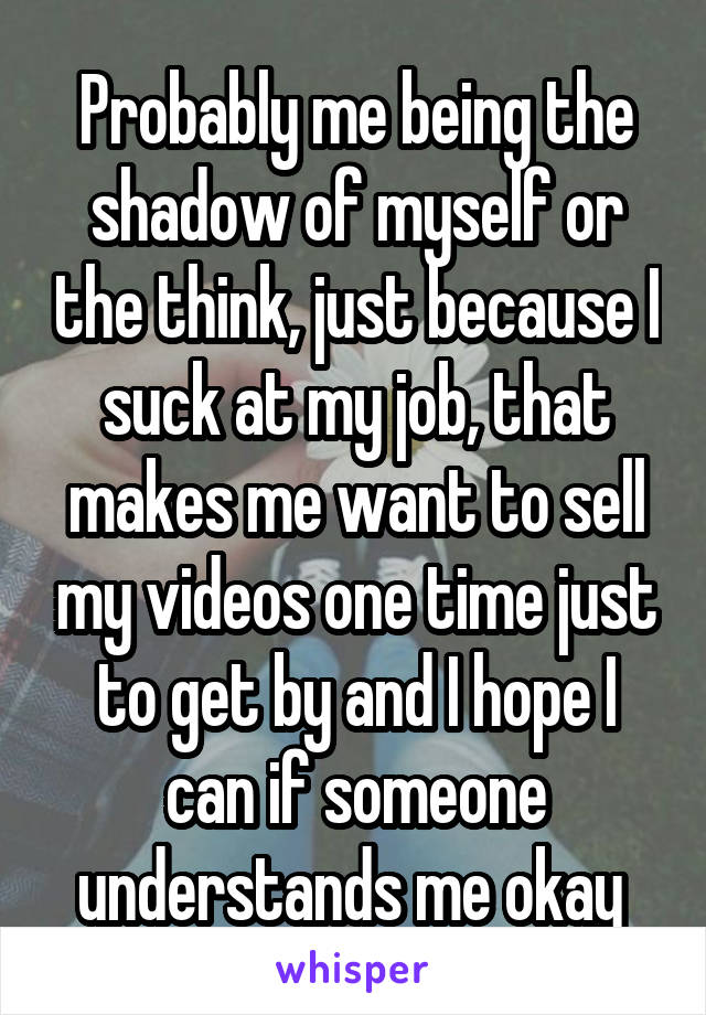 Probably me being the shadow of myself or the think, just because I suck at my job, that makes me want to sell my videos one time just to get by and I hope I can if someone understands me okay 