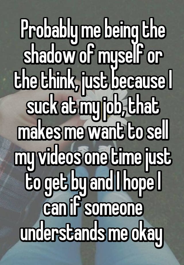 Probably me being the shadow of myself or the think, just because I suck at my job, that makes me want to sell my videos one time just to get by and I hope I can if someone understands me okay 