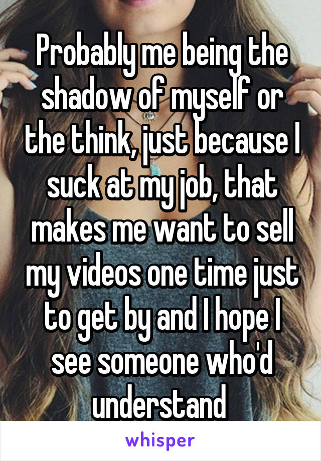 Probably me being the shadow of myself or the think, just because I suck at my job, that makes me want to sell my videos one time just to get by and I hope I see someone who'd understand 