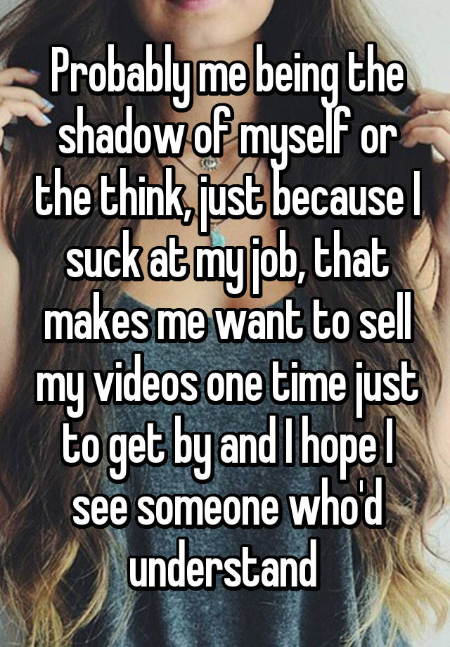 Probably me being the shadow of myself or the think, just because I suck at my job, that makes me want to sell my videos one time just to get by and I hope I see someone who'd understand 