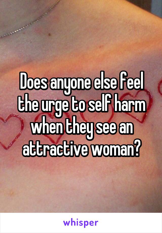 Does anyone else feel the urge to self harm when they see an attractive woman?