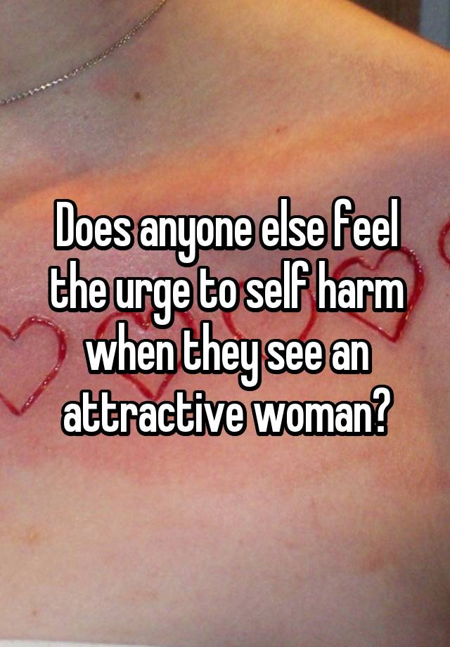 Does anyone else feel the urge to self harm when they see an attractive woman?