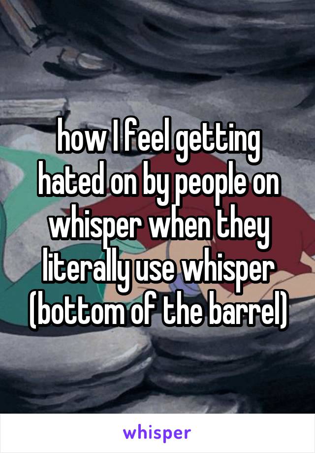 how I feel getting hated on by people on whisper when they literally use whisper (bottom of the barrel)