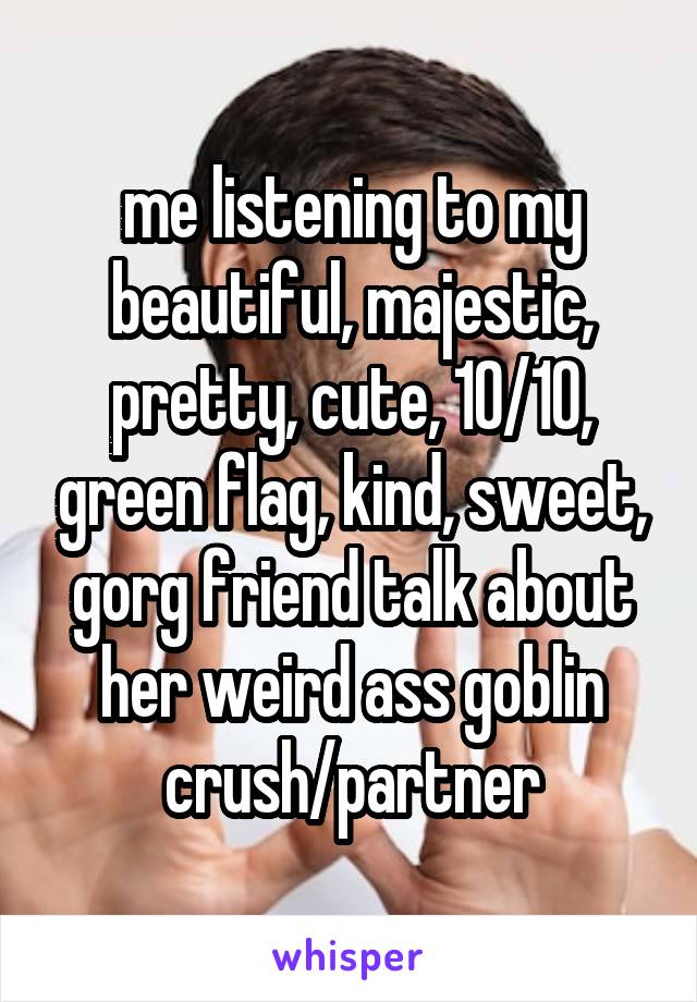 me listening to my beautiful, majestic, pretty, cute, 10/10, green flag, kind, sweet, gorg friend talk about her weird ass goblin crush/partner