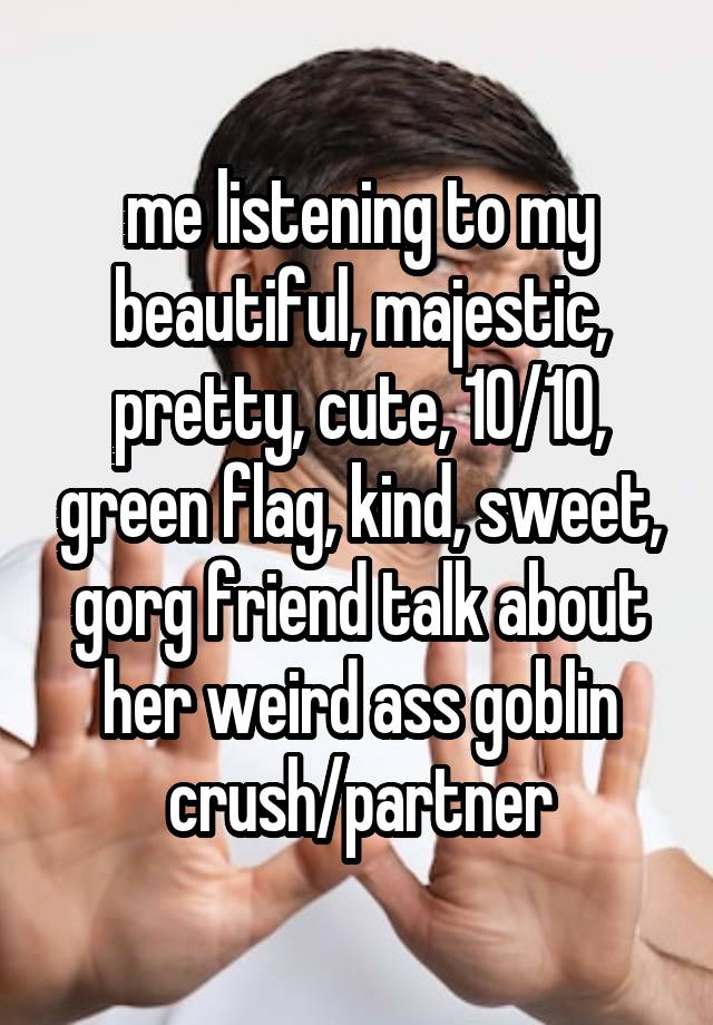 me listening to my beautiful, majestic, pretty, cute, 10/10, green flag, kind, sweet, gorg friend talk about her weird ass goblin crush/partner