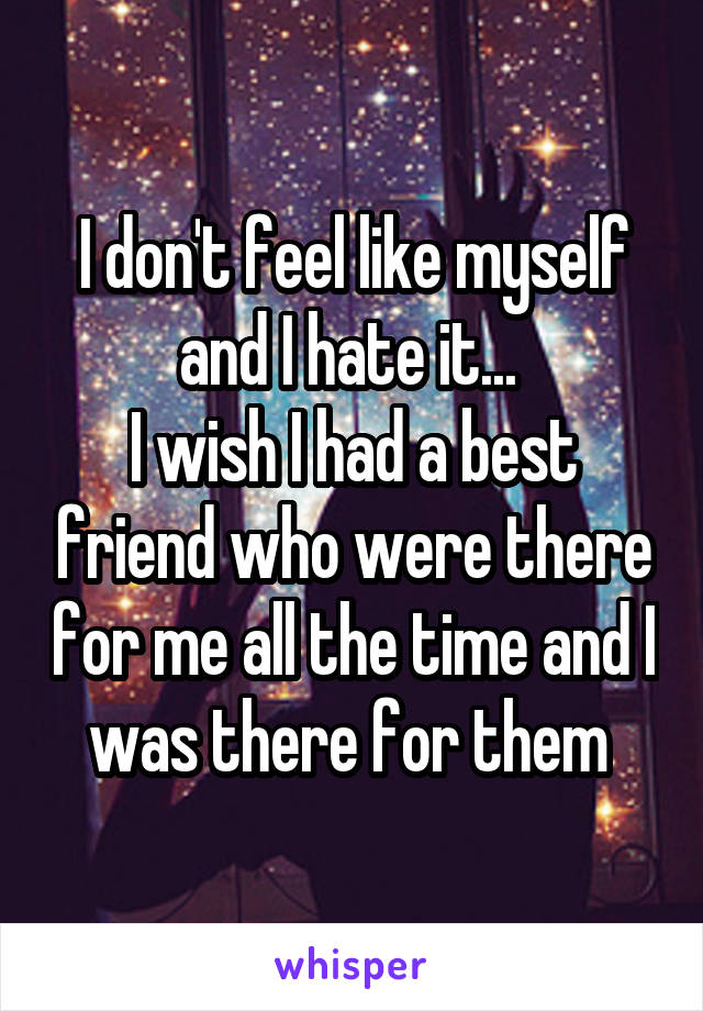 I don't feel like myself and I hate it... 
I wish I had a best friend who were there for me all the time and I was there for them 