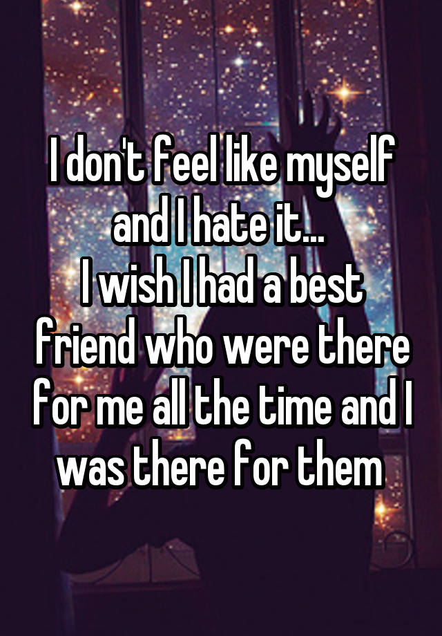 I don't feel like myself and I hate it... 
I wish I had a best friend who were there for me all the time and I was there for them 