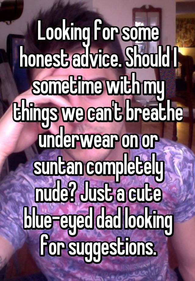 Looking for some honest advice. Should I sometime with my things we can't breathe underwear on or suntan completely nude? Just a cute blue-eyed dad looking for suggestions.