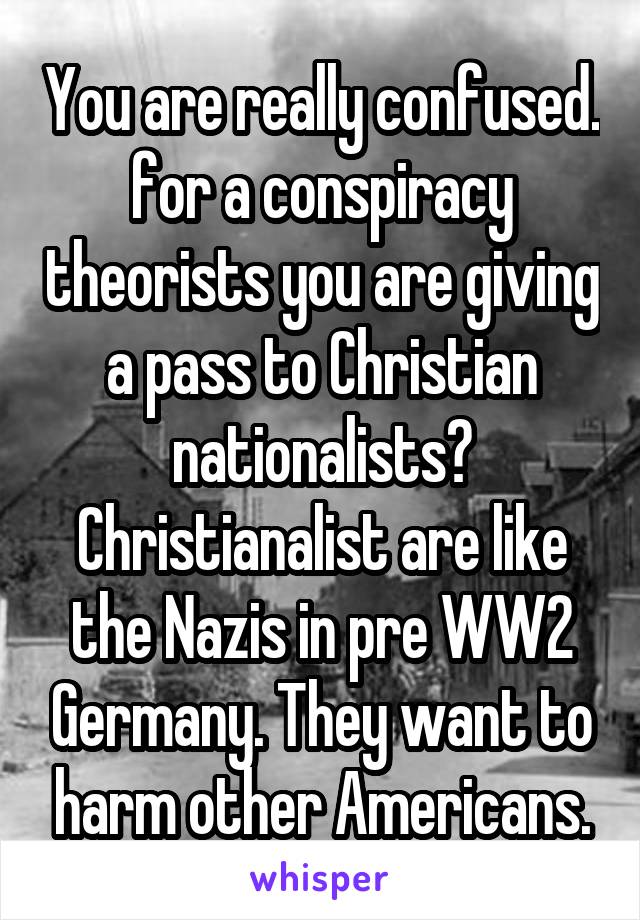 You are really confused. for a conspiracy theorists you are giving a pass to Christian nationalists? Christianalist are like the Nazis in pre WW2 Germany. They want to harm other Americans.