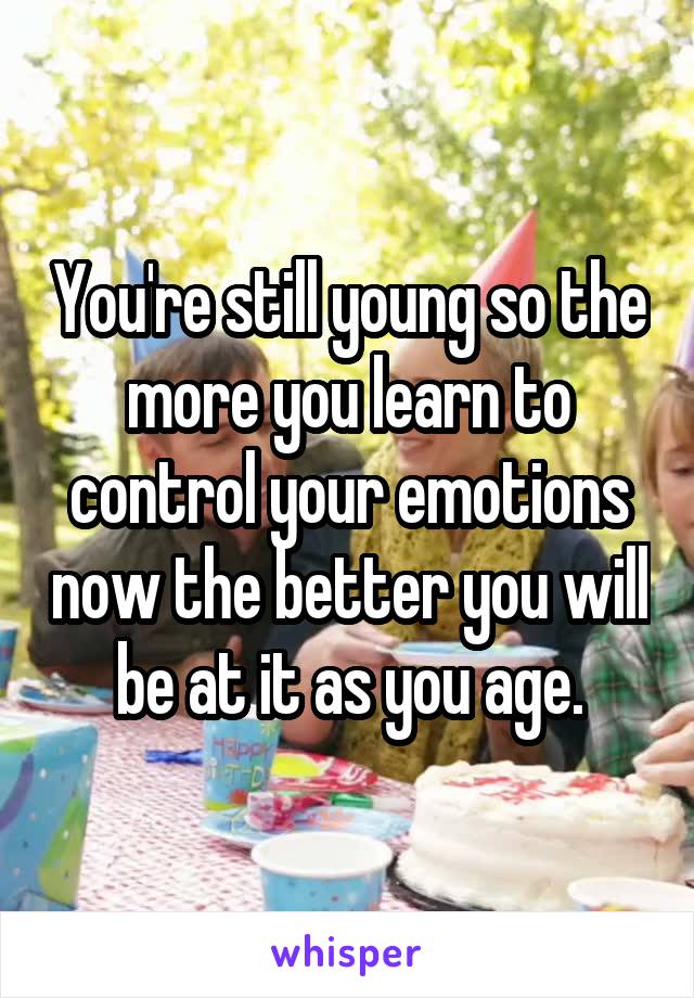 You're still young so the more you learn to control your emotions now the better you will be at it as you age.