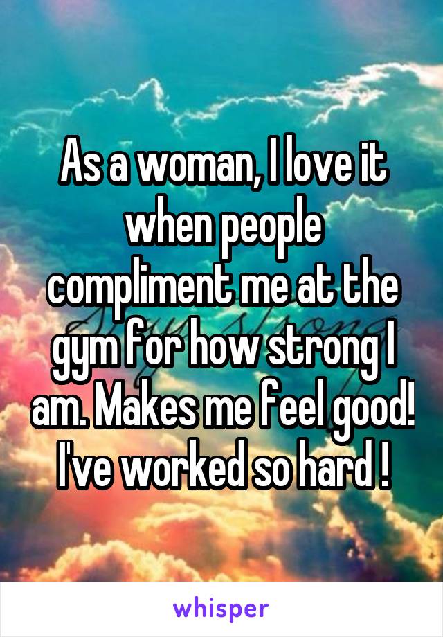 As a woman, I love it when people compliment me at the gym for how strong I am. Makes me feel good!  I've worked so hard ! 