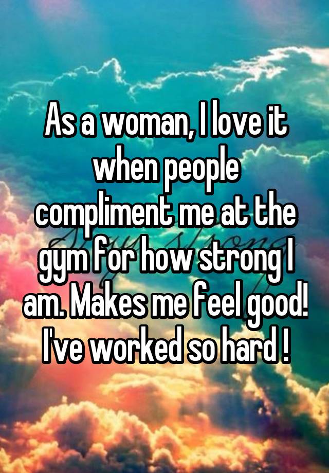 As a woman, I love it when people compliment me at the gym for how strong I am. Makes me feel good!  I've worked so hard ! 