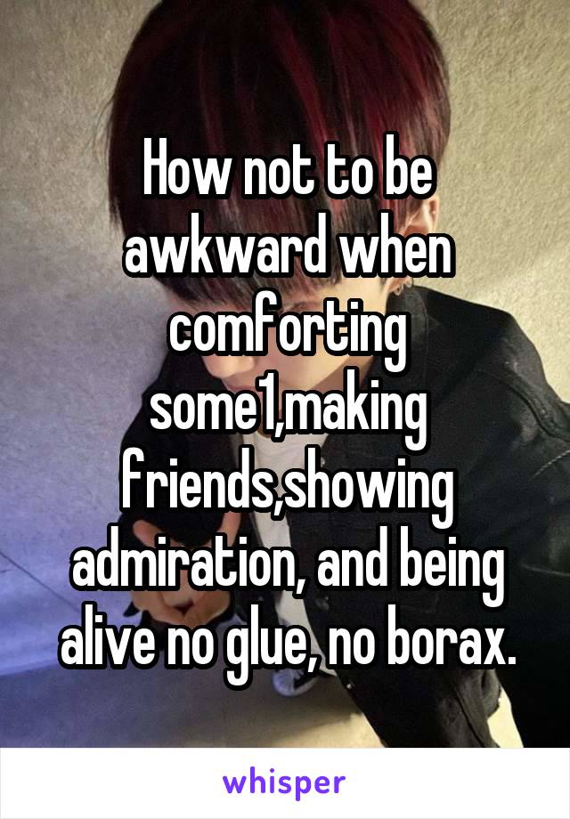 How not to be awkward when comforting some1,making friends,showing admiration, and being alive no glue, no borax.