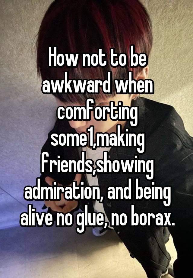 How not to be awkward when comforting some1,making friends,showing admiration, and being alive no glue, no borax.