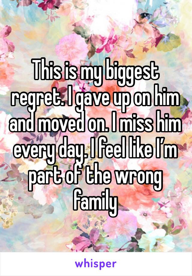 This is my biggest regret. I gave up on him and moved on. I miss him every day. I feel like I’m part of the wrong family 