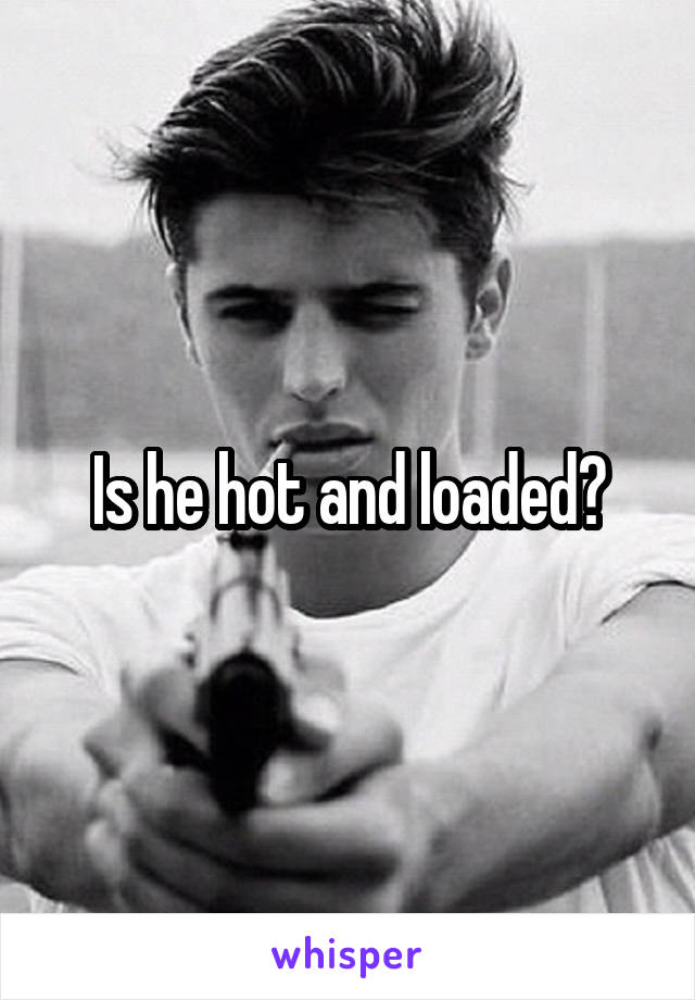 Is he hot and loaded?