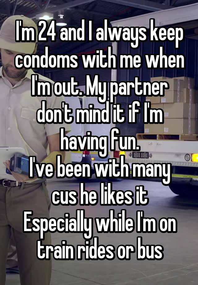 I'm 24 and I always keep condoms with me when I'm out. My partner don't mind it if I'm having fun.
I've been with many cus he likes it
Especially while I'm on train rides or bus