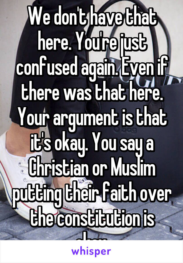 We don't have that here. You're just confused again. Even if there was that here. Your argument is that it's okay. You say a Christian or Muslim putting their faith over the constitution is okay.