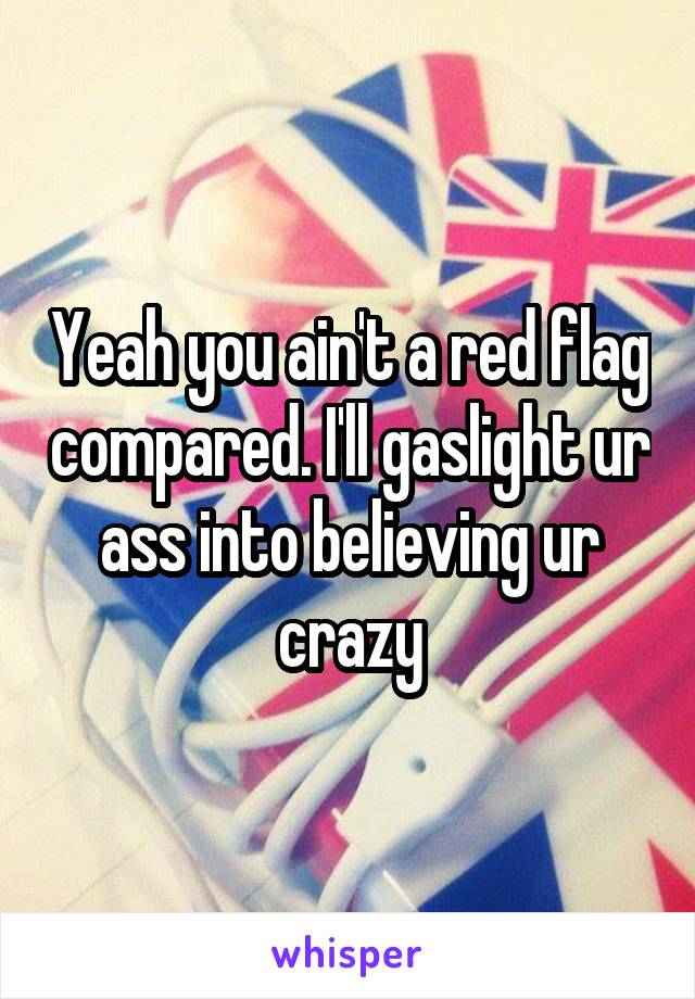 Yeah you ain't a red flag compared. I'll gaslight ur ass into believing ur crazy