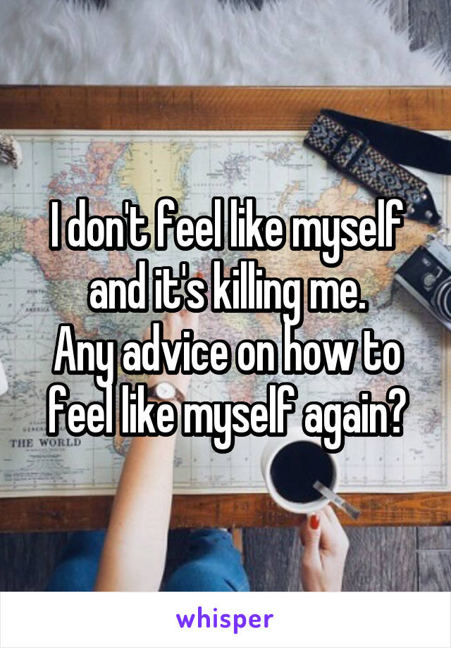 I don't feel like myself and it's killing me.
Any advice on how to feel like myself again?