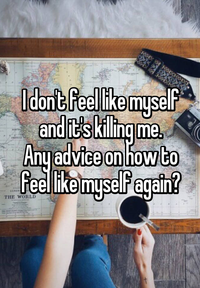 I don't feel like myself and it's killing me.
Any advice on how to feel like myself again?