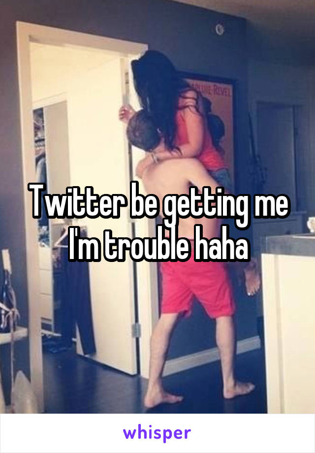 Twitter be getting me I'm trouble haha