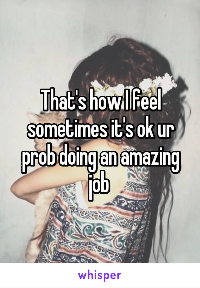 That's how I feel sometimes it's ok ur prob doing an amazing job 