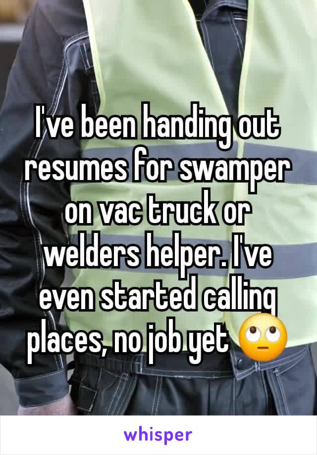 I've been handing out resumes for swamper on vac truck or welders helper. I've even started calling places, no job yet 🙄