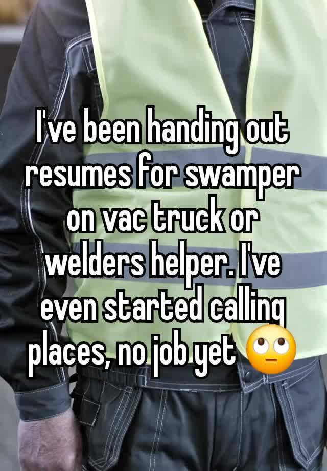 I've been handing out resumes for swamper on vac truck or welders helper. I've even started calling places, no job yet 🙄