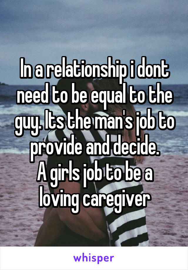 In a relationship i dont need to be equal to the guy. Its the man's job to provide and decide.
A girls job to be a loving caregiver