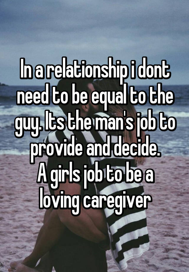 In a relationship i dont need to be equal to the guy. Its the man's job to provide and decide.
A girls job to be a loving caregiver