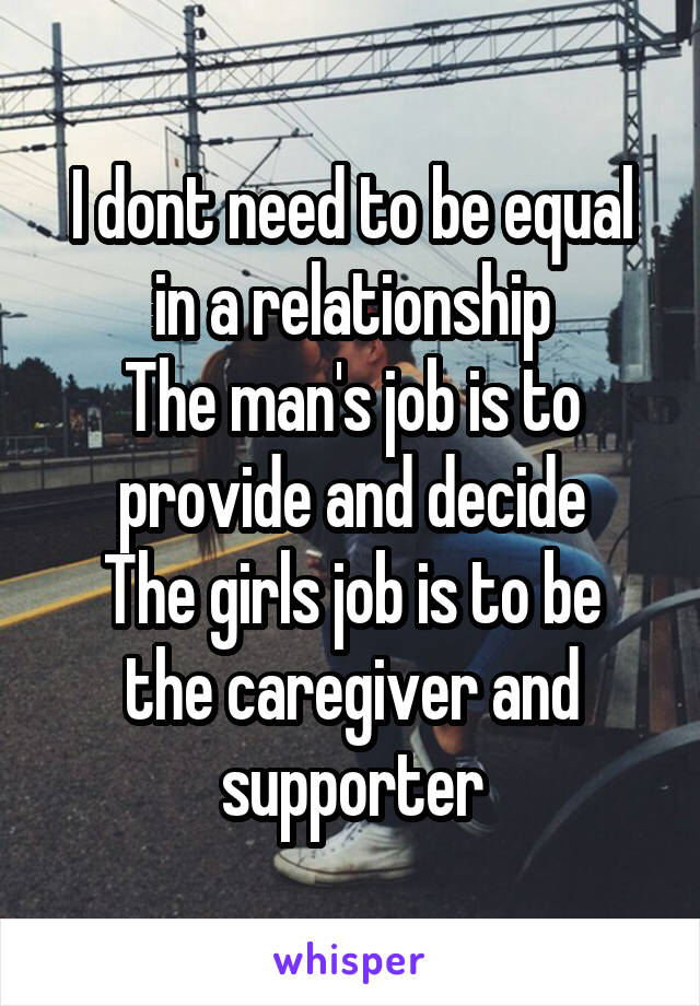 I dont need to be equal in a relationship
The man's job is to provide and decide
The girls job is to be the caregiver and supporter