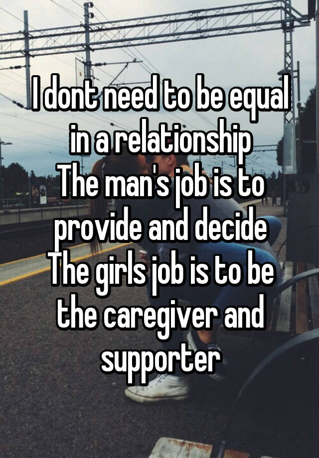 I dont need to be equal in a relationship
The man's job is to provide and decide
The girls job is to be the caregiver and supporter