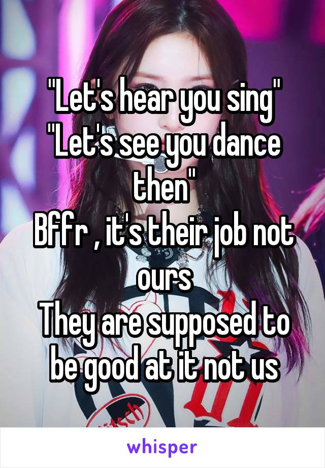 "Let's hear you sing"
"Let's see you dance then"
Bffr , it's their job not ours
They are supposed to be good at it not us