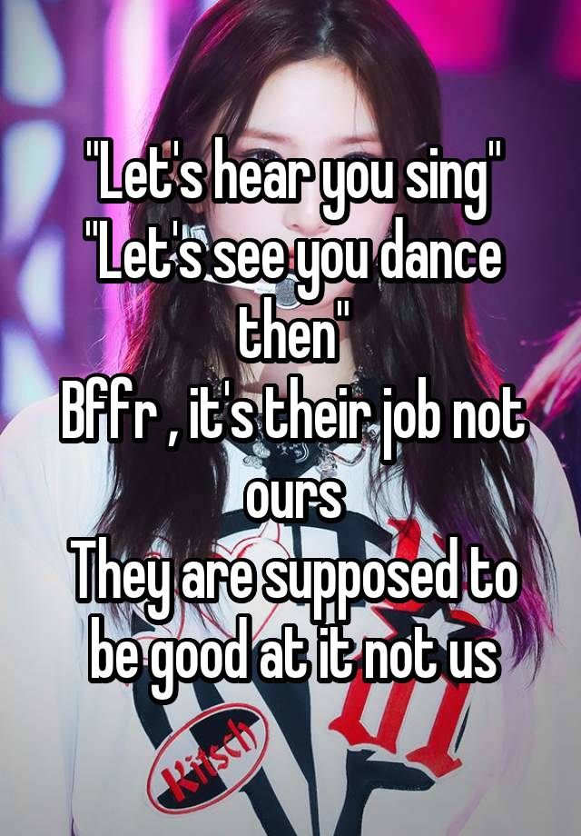 "Let's hear you sing"
"Let's see you dance then"
Bffr , it's their job not ours
They are supposed to be good at it not us