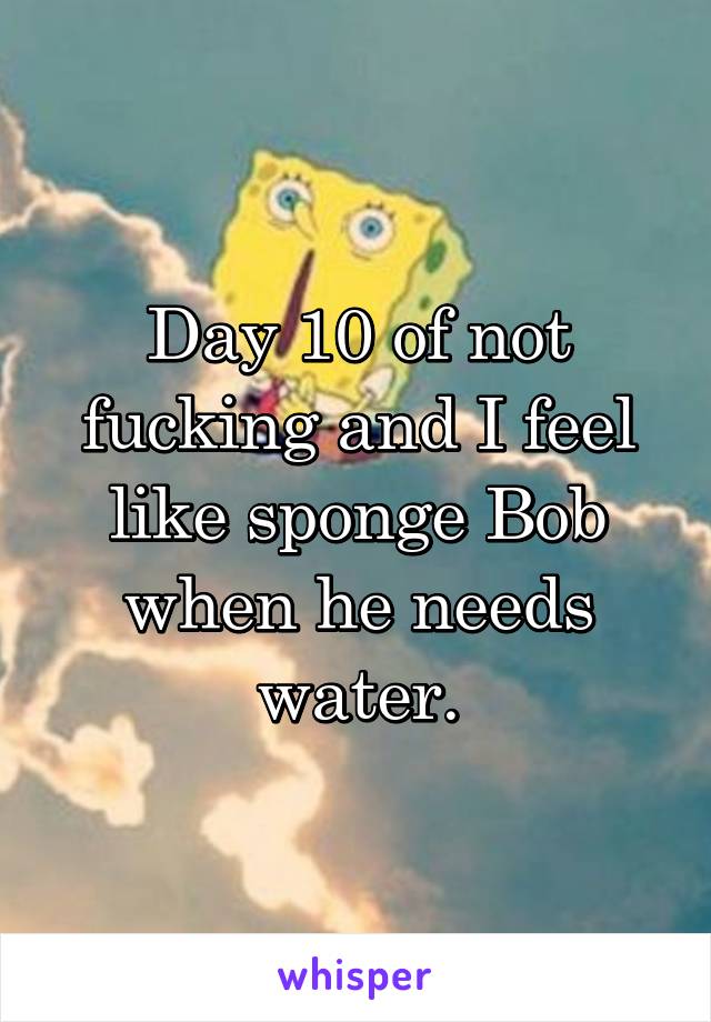 Day 10 of not fucking and I feel like sponge Bob when he needs water.