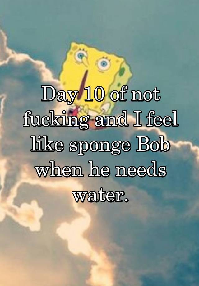 Day 10 of not fucking and I feel like sponge Bob when he needs water.