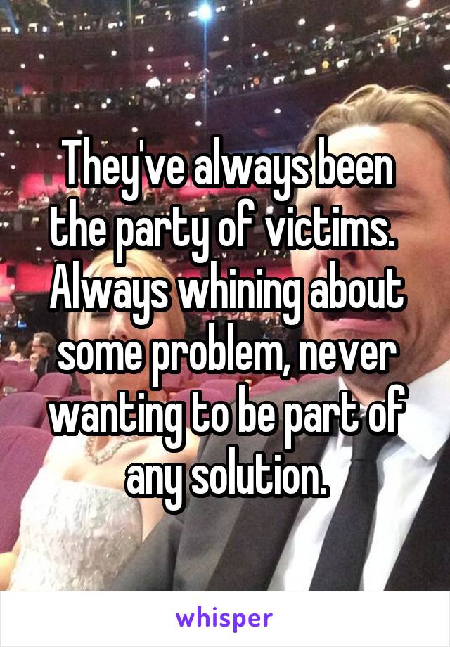 They've always been the party of victims.  Always whining about some problem, never wanting to be part of any solution.