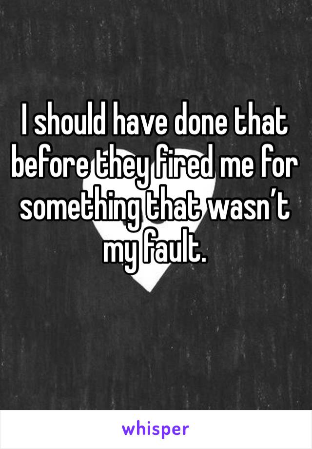 I should have done that before they fired me for something that wasn’t my fault. 