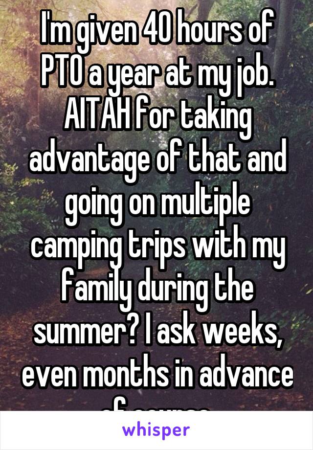 I'm given 40 hours of PTO a year at my job. AITAH for taking advantage of that and going on multiple camping trips with my family during the summer? I ask weeks, even months in advance of course.