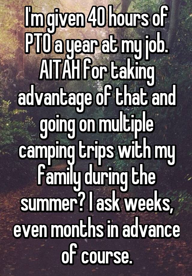 I'm given 40 hours of PTO a year at my job. AITAH for taking advantage of that and going on multiple camping trips with my family during the summer? I ask weeks, even months in advance of course.